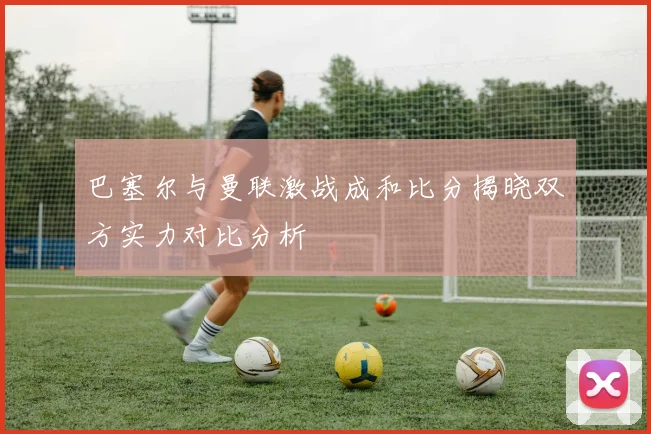 巴塞尔与曼联激战成和比分揭晓双方实力对比分析