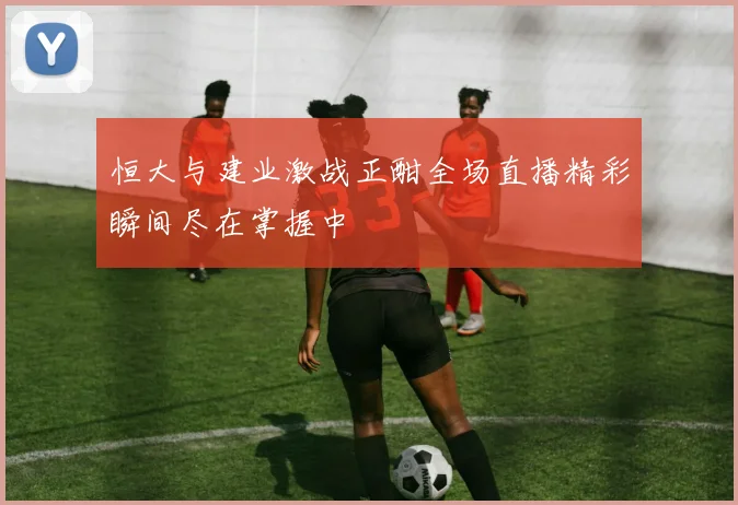 恒大与建业激战正酣全场直播精彩瞬间尽在掌握中