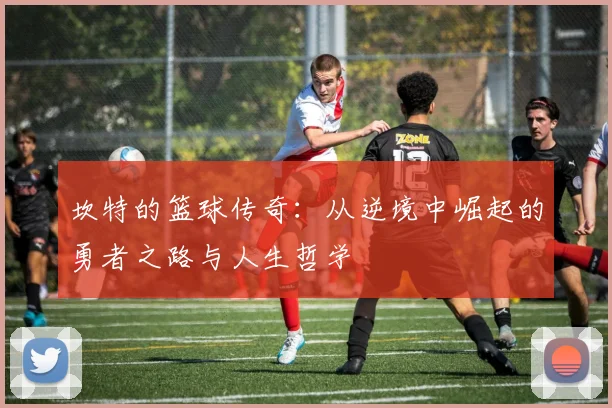 坎特的篮球传奇：从逆境中崛起的勇者之路与人生哲学