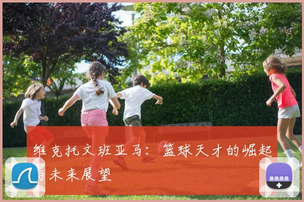 维克托文班亚马：篮球天才的崛起与未来展望