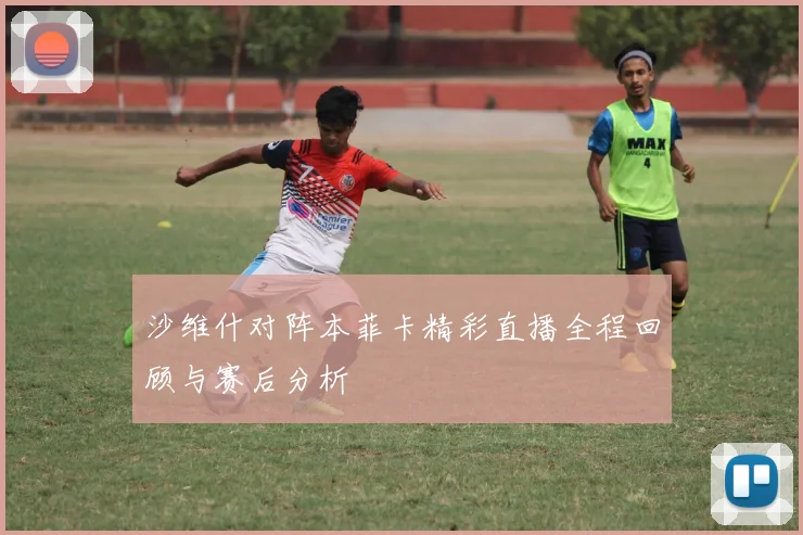 沙维什对阵本菲卡精彩直播全程回顾与赛后分析