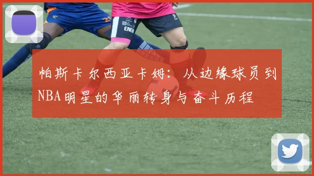 帕斯卡尔西亚卡姆：从边缘球员到NBA明星的华丽转身与奋斗历程