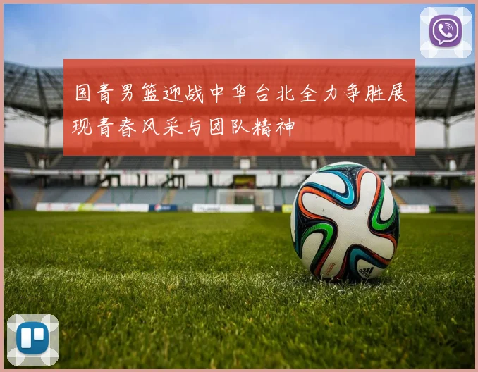 国青男篮迎战中华台北全力争胜展现青春风采与团队精神