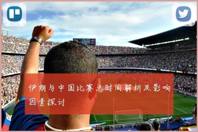 伊朗与中国比赛总时间解析及影响因素探讨