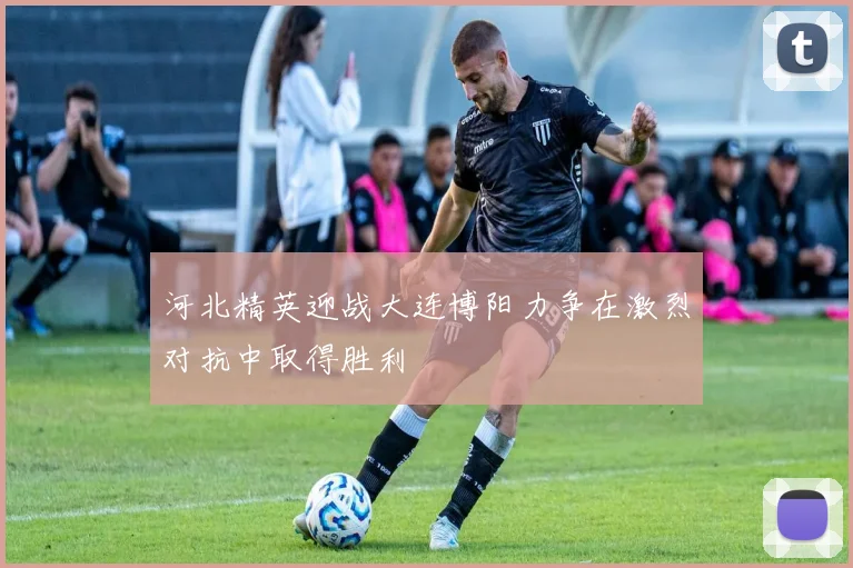 河北精英迎战大连博阳力争在激烈对抗中取得胜利