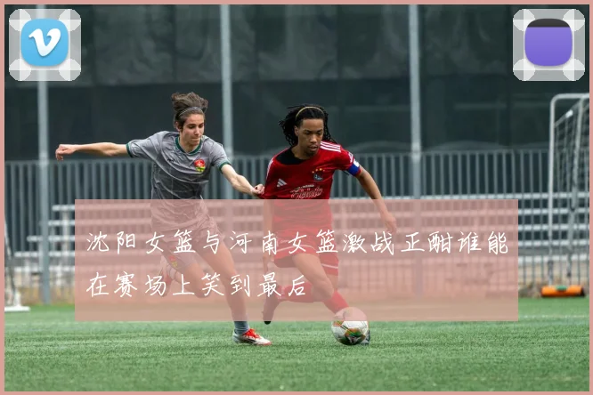 沈阳女篮与河南女篮激战正酣谁能在赛场上笑到最后