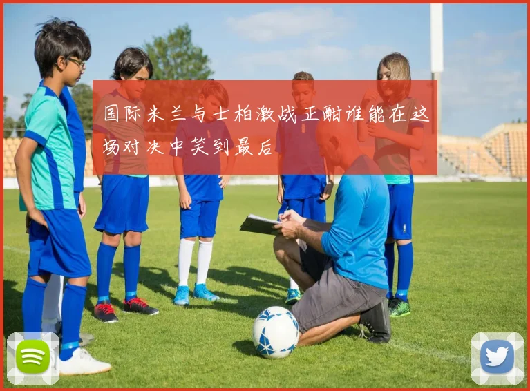国际米兰与士柏激战正酣谁能在这场对决中笑到最后