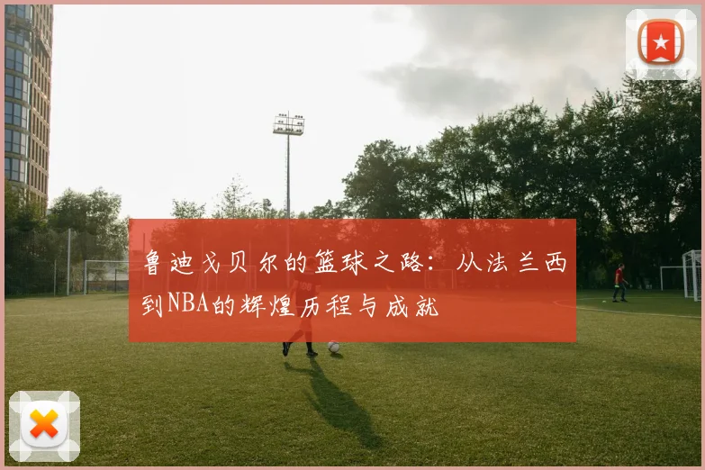 鲁迪戈贝尔的篮球之路：从法兰西到NBA的辉煌历程与成就