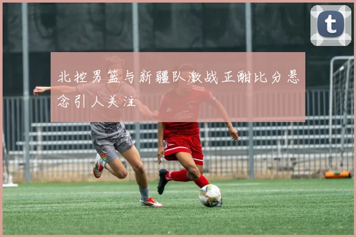 北控男篮与新疆队激战正酣比分悬念引人关注