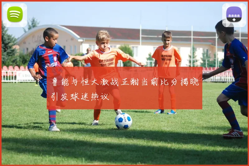 鲁能与恒大激战正酣当前比分揭晓引发球迷热议