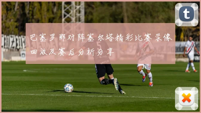 巴塞罗那对阵塞尔塔精彩比赛录像回放及赛后分析分享