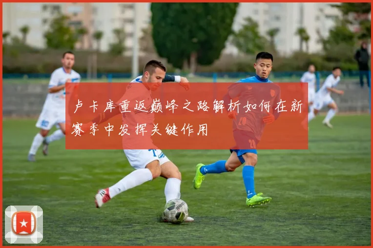 卢卡库重返巅峰之路解析如何在新赛季中发挥关键作用