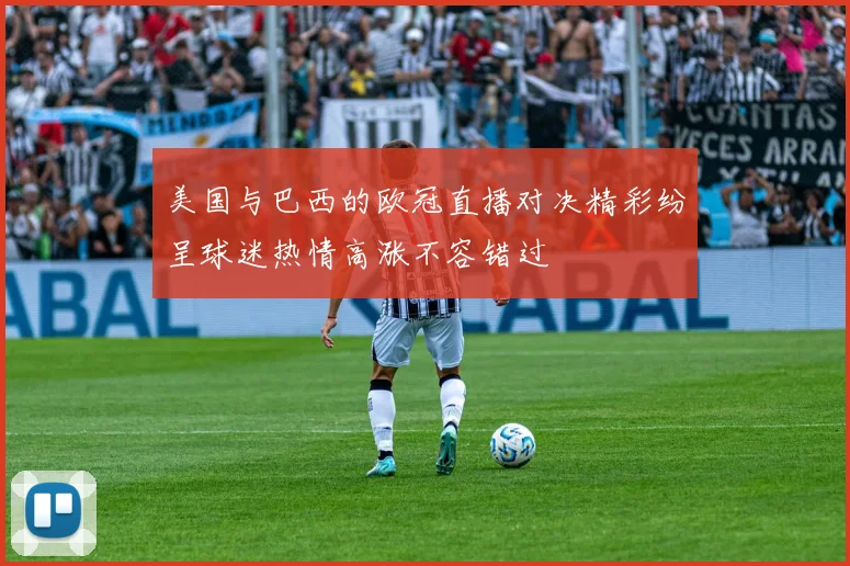 美国与巴西的欧冠直播对决精彩纷呈球迷热情高涨不容错过